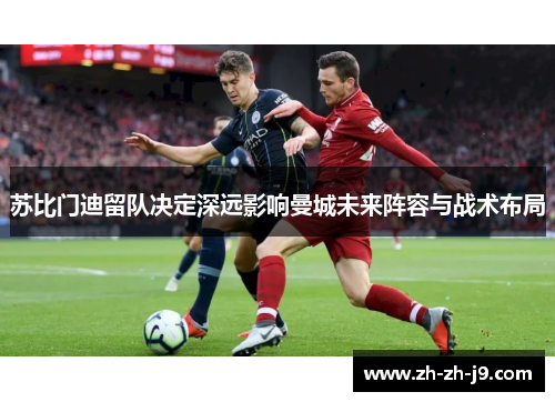 苏比门迪留队决定深远影响曼城未来阵容与战术布局 苏比门迪留队决定深远影响曼城未来阵容与战术布局