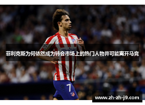 菲利克斯为何依然成为转会市场上的热门人物并可能离开马竞