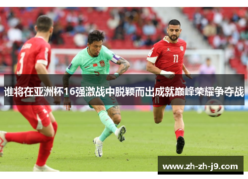 谁将在亚洲杯16强激战中脱颖而出成就巅峰荣耀争夺战 谁将在亚洲杯16强激战中脱颖而出成就巅峰荣耀争夺战