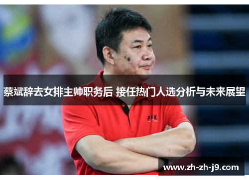 蔡斌辞去女排主帅职务后 接任热门人选分析与未来展望