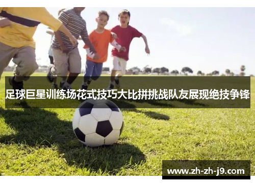 足球巨星训练场花式技巧大比拼挑战队友展现绝技争锋