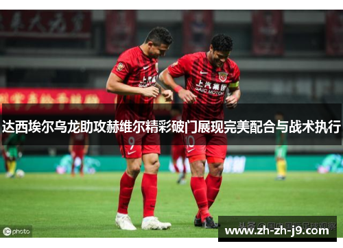 达西埃尔乌龙助攻赫维尔精彩破门展现完美配合与战术执行