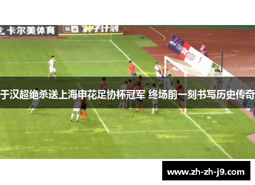 于汉超绝杀送上海申花足协杯冠军 终场前一刻书写历史传奇 于汉超绝杀送上海申花足协杯冠军 终场前一刻书写历史传奇