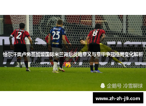 恰尔汗奥卢免签加盟国际米兰背后战略意义与意甲争冠格局变化解析