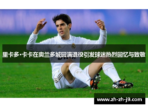 里卡多·卡卡在奥兰多城圆满退役引发球迷热烈回忆与致敬 里卡多·卡卡在奥兰多城圆满退役引发球迷热烈回忆与致敬