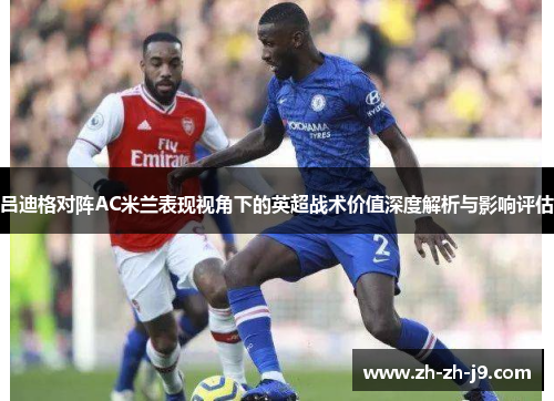 吕迪格对阵AC米兰表现视角下的英超战术价值深度解析与影响评估 吕迪格对阵AC米兰表现视角下的英超战术价值深度解析与影响评估