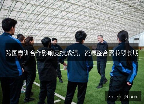 跨国青训合作影响竞技成绩,资源整合需兼顾长期 跨国青训合作影响竞技成绩,资源整合需兼顾长期