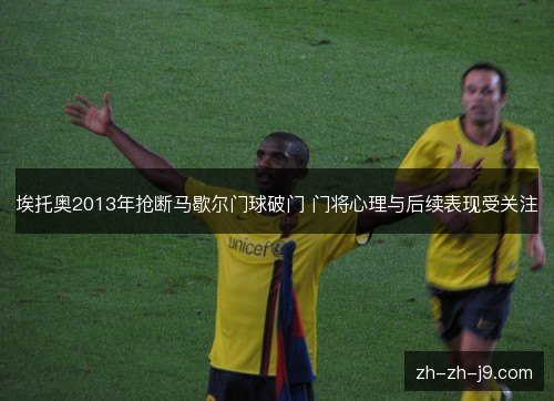 埃托奥2013年抢断马歇尔门球破门 门将心理与后续表现受关注 埃托奥2013年抢断马歇尔门球破门 门将心理与后续表现受关注